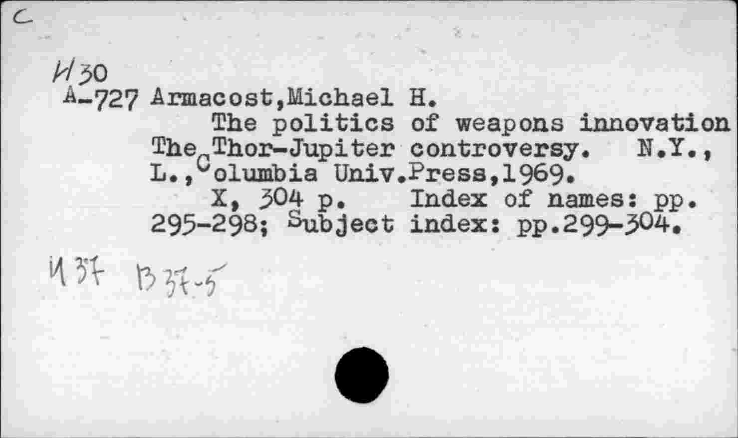 ﻿A/50
A-.727 Armacost,Michael H.
The politics of weapons innovation The Thor-Jupiter controversy. N.Y., L., olumbia Univ.Press,1969»
X, 504 p. Index of names: pp. 295-298; Subject index: pp.299-504.

